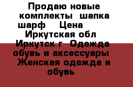 Продаю новые комплекты (шапка шарф) › Цена ­ 250 - Иркутская обл., Иркутск г. Одежда, обувь и аксессуары » Женская одежда и обувь   